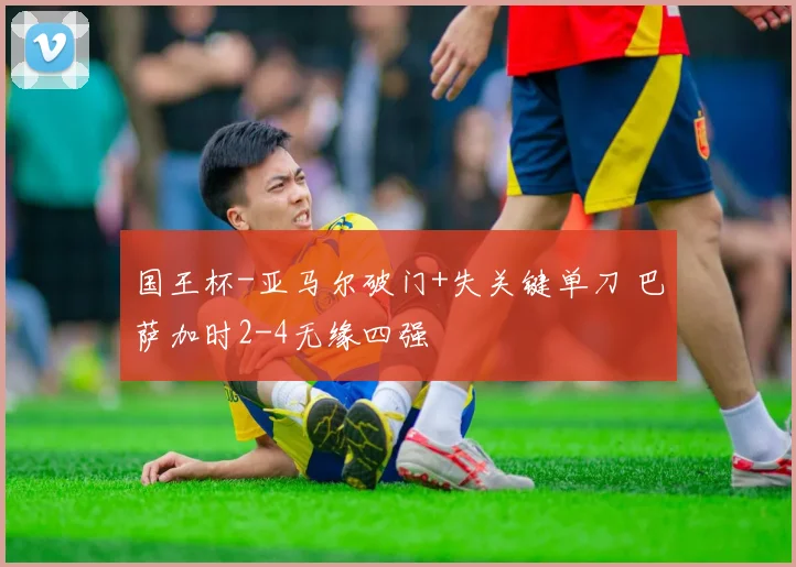 国王杯-亚马尔破门+失关键单刀 巴萨加时2-4无缘四强