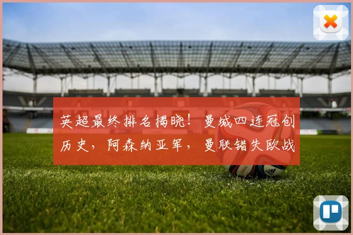 英超最终排名揭晓！曼城四连冠创历史，阿森纳亚军，曼联错失欧战