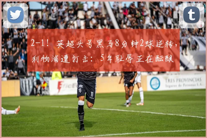 2-1！英超头号黑马8分钟2球逆转，利物浦遭打击：5年耻辱正在酝酿