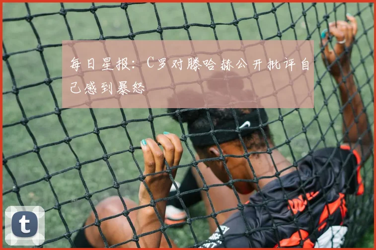 每日星报：C罗对滕哈赫公开批评自己感到暴怒
