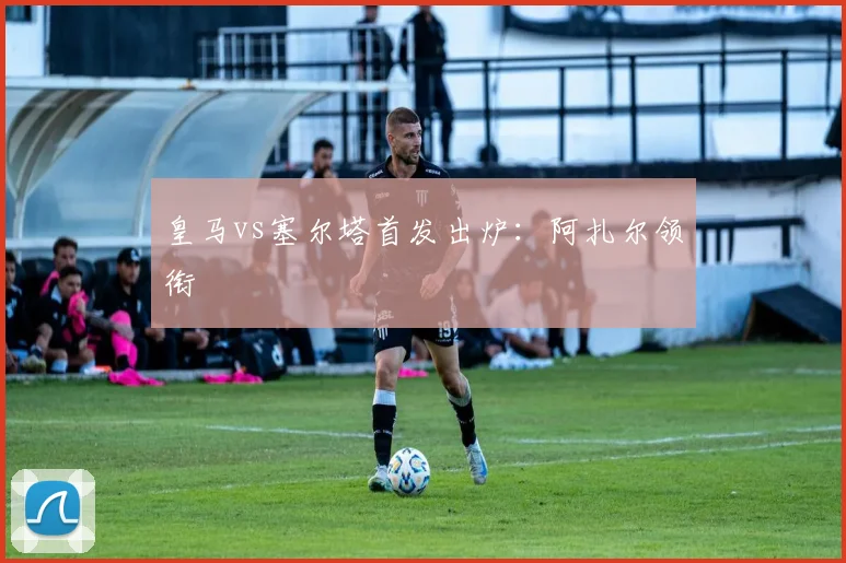 皇马vs塞尔塔首发出炉：阿扎尔领衔
