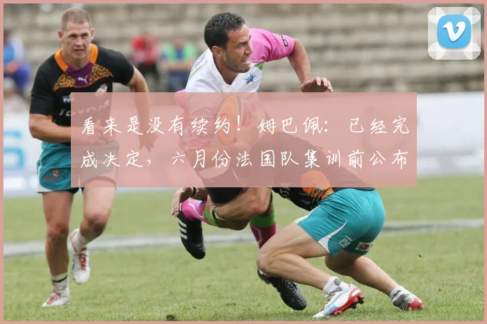 看来是没有续约！姆巴佩：已经完成决定，六月份法国队集训前公布