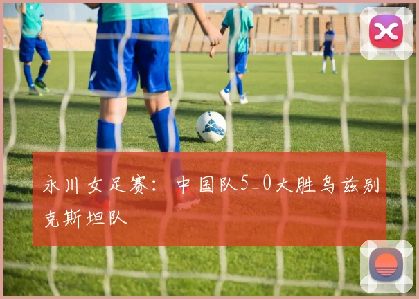 永川女足赛：中国队5_0大胜乌兹别克斯坦队