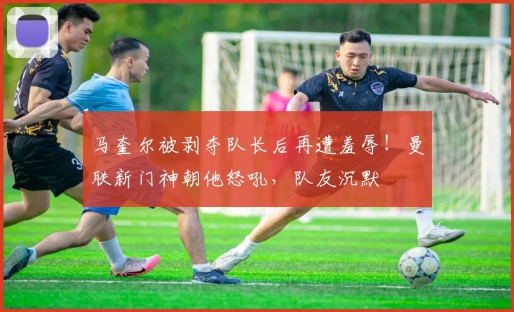 马奎尔被剥夺队长后再遭羞辱！曼联新门神朝他怒吼，队友沉默