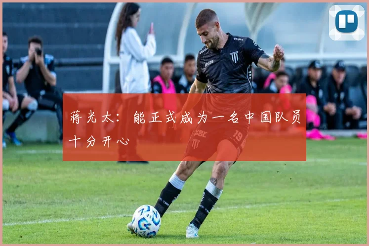 蒋光太：能正式成为一名中国队员十分开心