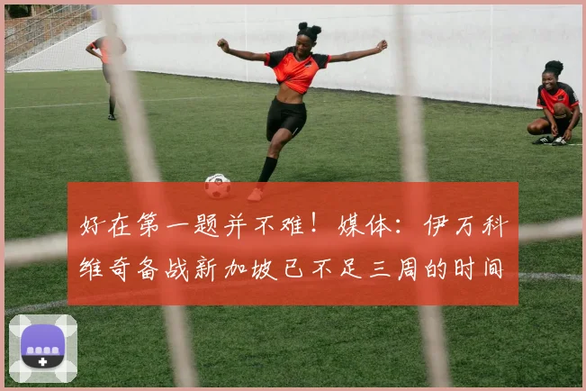好在第一题并不难！媒体：伊万科维奇备战新加坡已不足三周的时间
