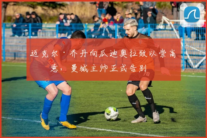 迈克尔·乔丹向瓜迪奥拉致以崇高敬意，曼城主帅正式告别