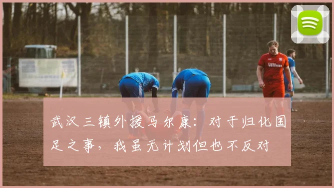 武汉三镇外援马尔康：对于归化国足之事，我虽无计划但也不反对
