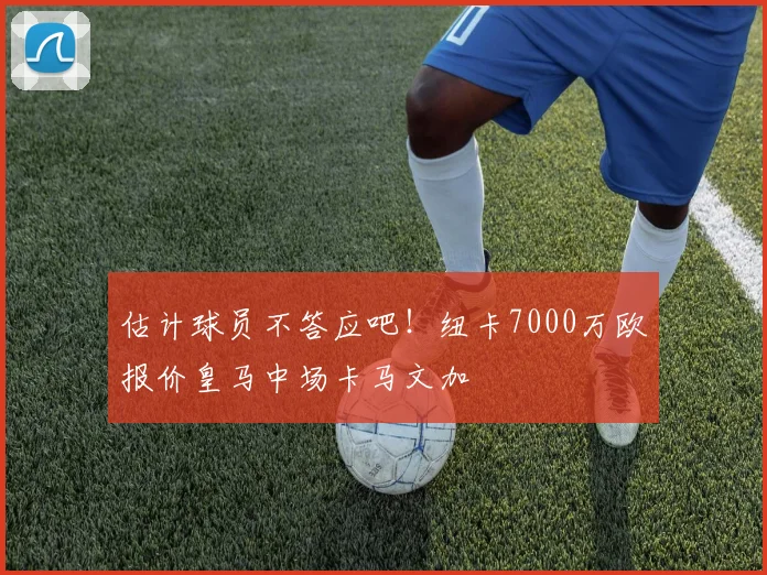 估计球员不答应吧！纽卡7000万欧报价皇马中场卡马文加