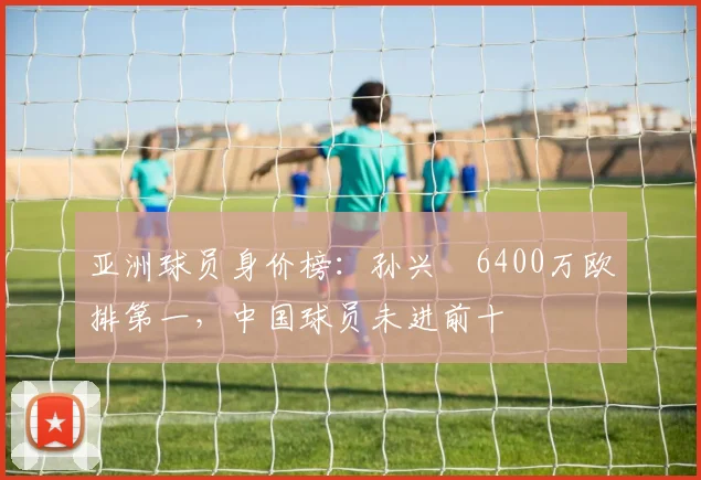亚洲球员身价榜：孙兴慜6400万欧排第一，中国球员未进前十