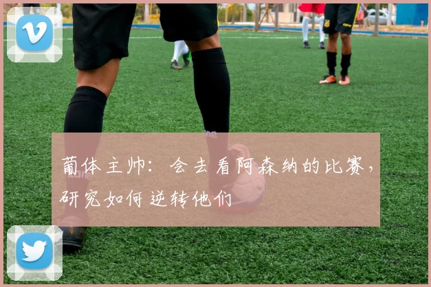 葡体主帅：会去看阿森纳的比赛，研究如何逆转他们