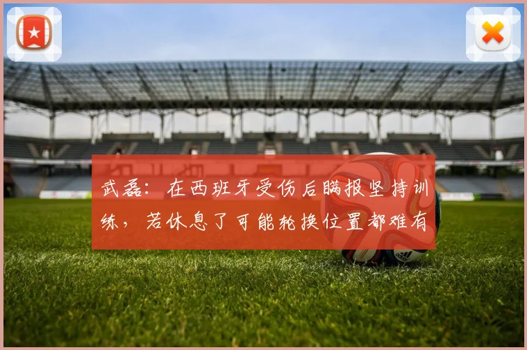 武磊：在西班牙受伤后瞒报坚持训练，若休息了可能轮换位置都难有