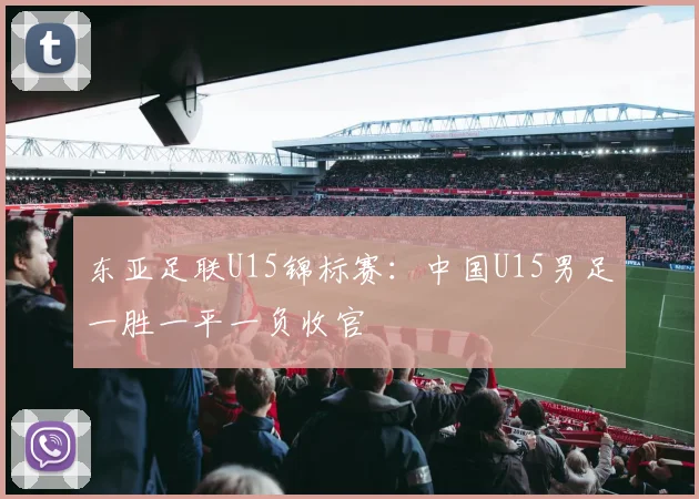 东亚足联U15锦标赛：中国U15男足一胜一平一负收官