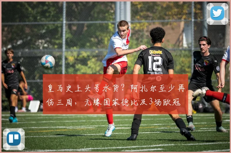 皇马史上头号水货？阿扎尔至少再伤三周，无缘国家德比及3场欧冠
