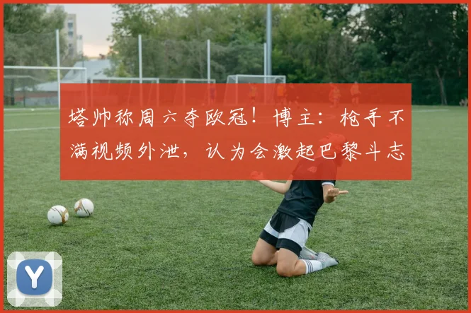 塔帅称周六夺欧冠！博主：枪手不满视频外泄，认为会激起巴黎斗志