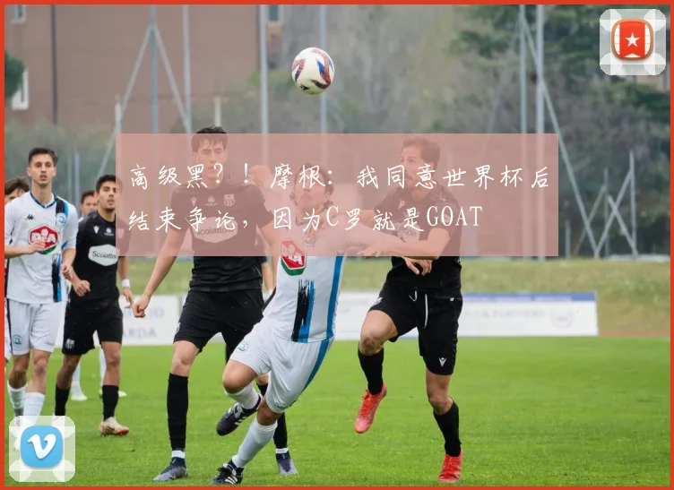 高级黑？！摩根：我同意世界杯后结束争论，因为C罗就是GOAT