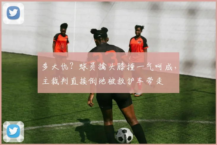 多大仇？球员擒头膝撞一气呵成，主裁判直接倒地被救护车带走