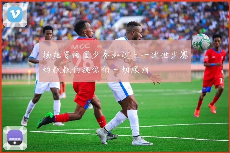 杨旭寄语国少参加过上一次世少赛的叔叔们祝你们一切顺利
