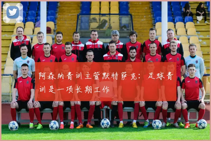 阿森纳青训主管默特萨克：足球青训是一项长期工作