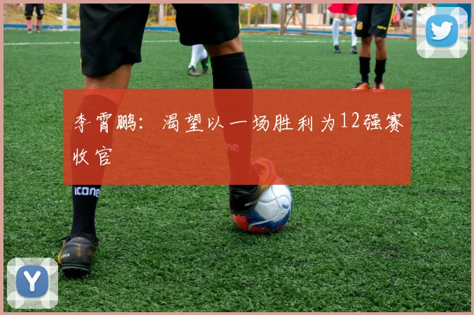 李霄鹏：渴望以一场胜利为12强赛收官