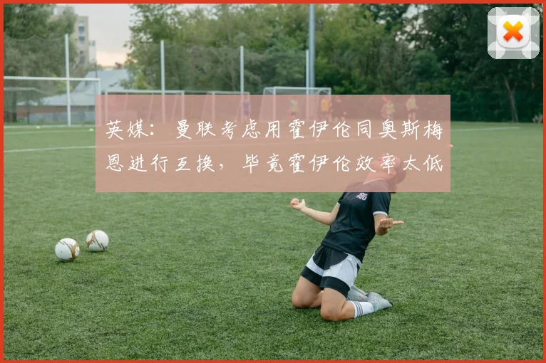 英媒：曼联考虑用霍伊伦同奥斯梅恩进行互换，毕竟霍伊伦效率太低