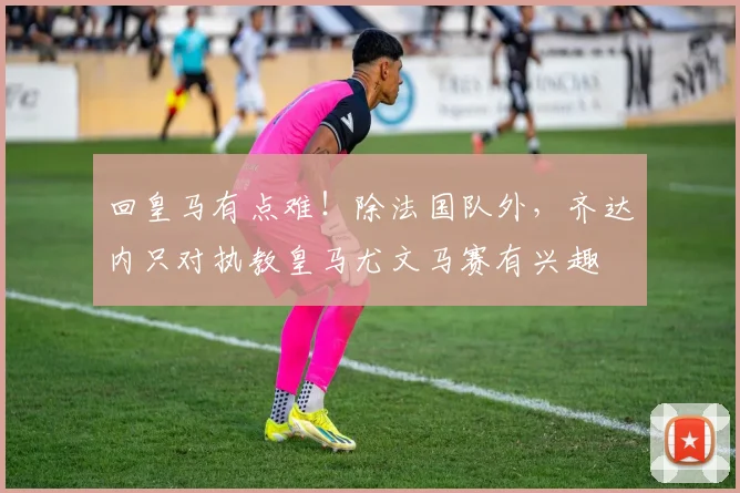 回皇马有点难！除法国队外，齐达内只对执教皇马尤文马赛有兴趣