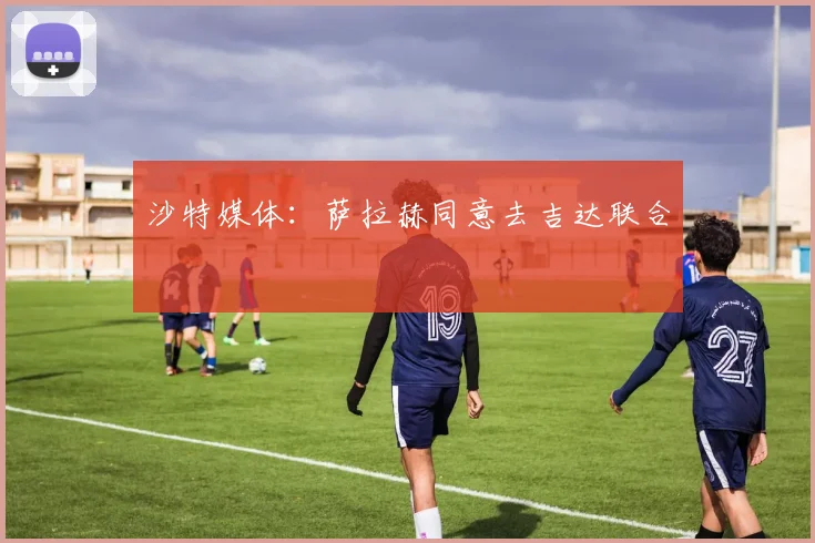 沙特媒体：萨拉赫同意去吉达联合