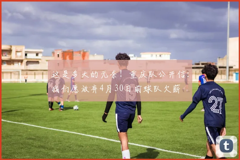 这是多大的无奈！重庆队公开信：我们愿放弃4月30日前球队欠薪