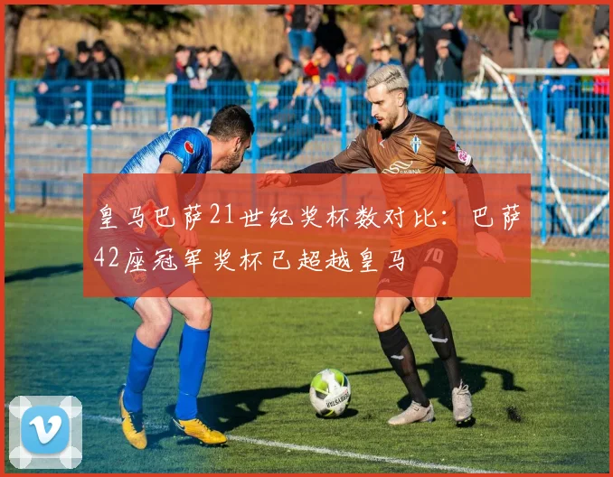 皇马巴萨21世纪奖杯数对比：巴萨42座冠军奖杯已超越皇马