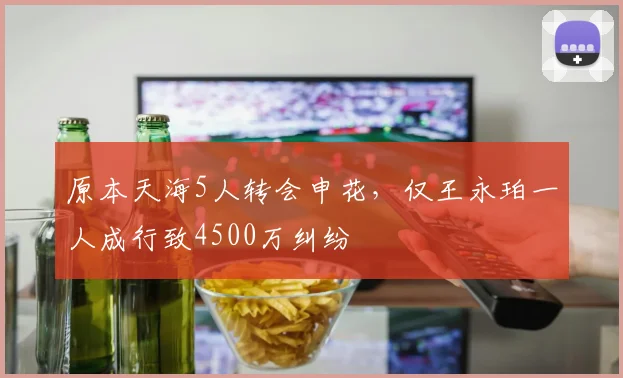 原本天海5人转会申花，仅王永珀一人成行致4500万纠纷