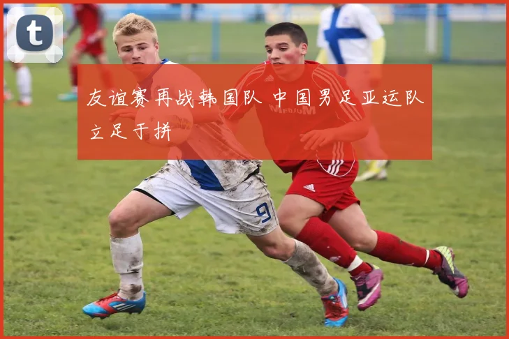 友谊赛再战韩国队 中国男足亚运队立足于拼