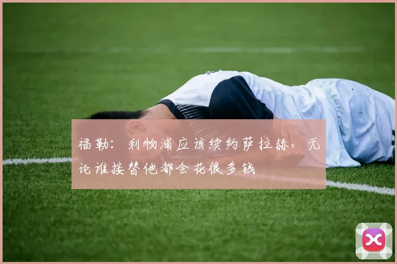 福勒：利物浦应该续约萨拉赫，无论谁接替他都会花很多钱