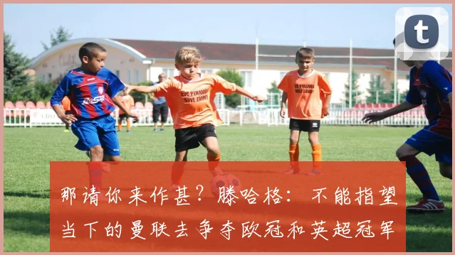 那请你来作甚？滕哈格：不能指望当下的曼联去争夺欧冠和英超冠军