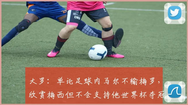 大罗：单论足球内马尔不输梅罗，欣赏梅西但不会支持他世界杯夺冠