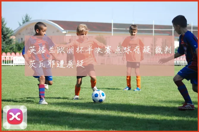 英格兰欧洲杯半决赛点球存疑 裁判茨瓦耶遭质疑