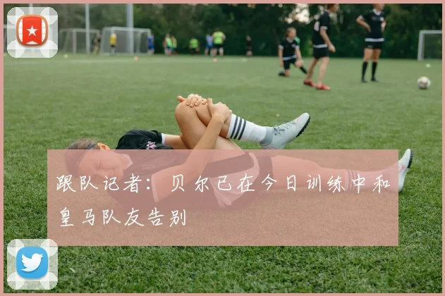 跟队记者：贝尔已在今日训练中和皇马队友告别