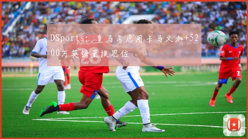 DSports：皇马考虑用卡马文加+5200万英镑置换恩佐