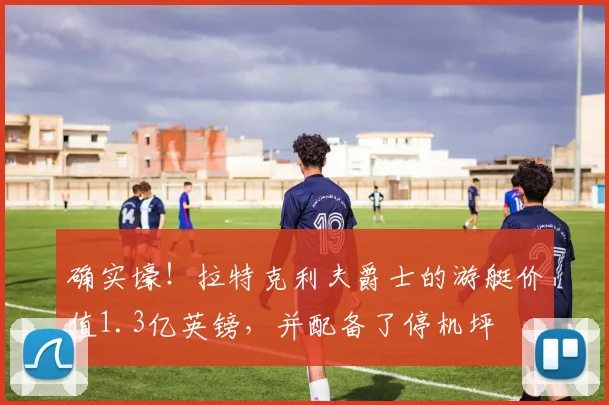 确实壕！拉特克利夫爵士的游艇价值1.3亿英镑，并配备了停机坪