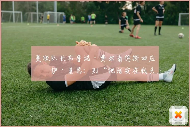 曼联队长布鲁诺·费尔南德斯回应罗伊·基恩：别“把话安在我头上”