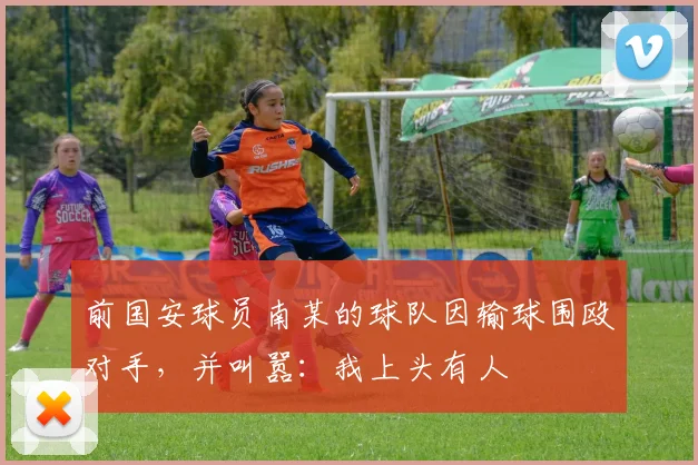 前国安球员南某的球队因输球围殴对手，并叫嚣：我上头有人