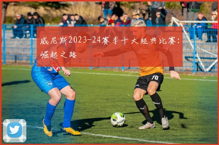 威尼斯2023-24赛季十大经典比赛：崛起之路