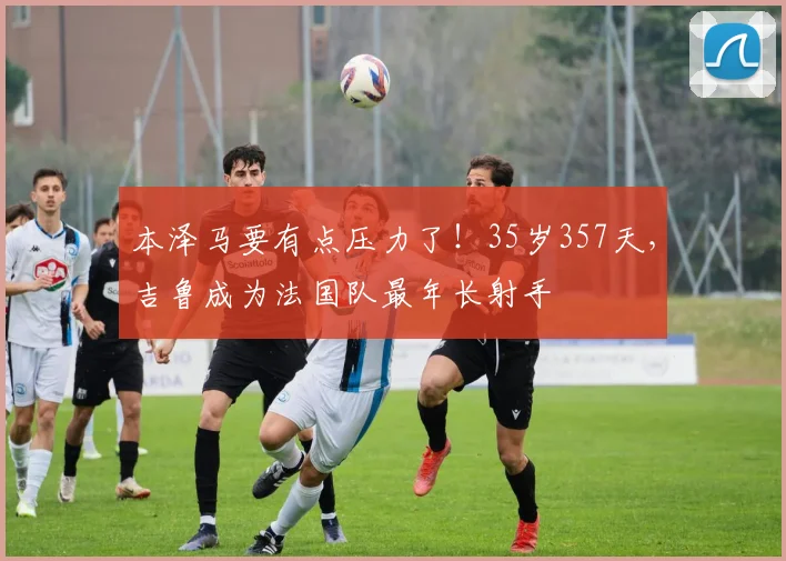 本泽马要有点压力了！35岁357天，吉鲁成为法国队最年长射手