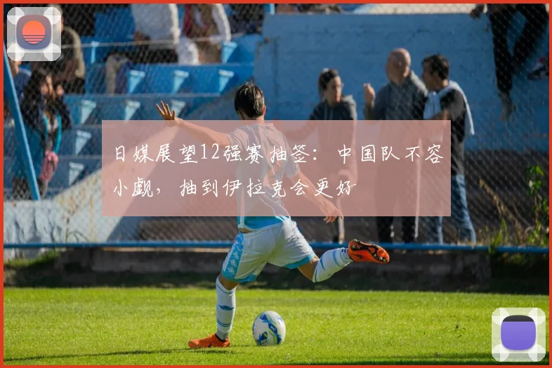 日媒展望12强赛抽签：中国队不容小觑，抽到伊拉克会更好