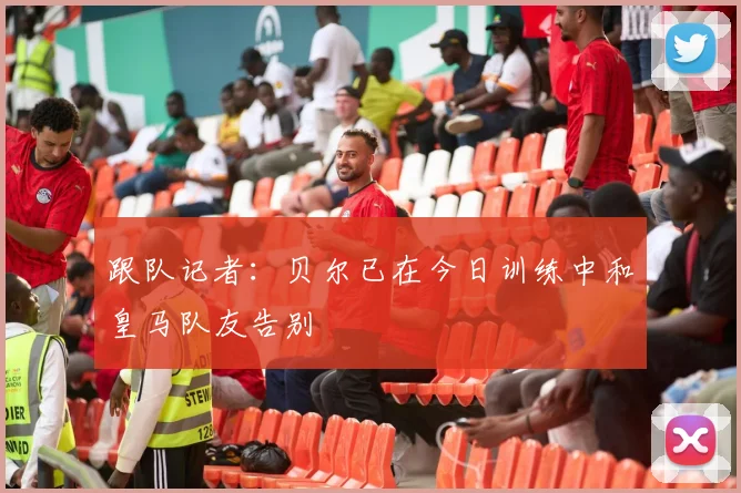 跟队记者：贝尔已在今日训练中和皇马队友告别