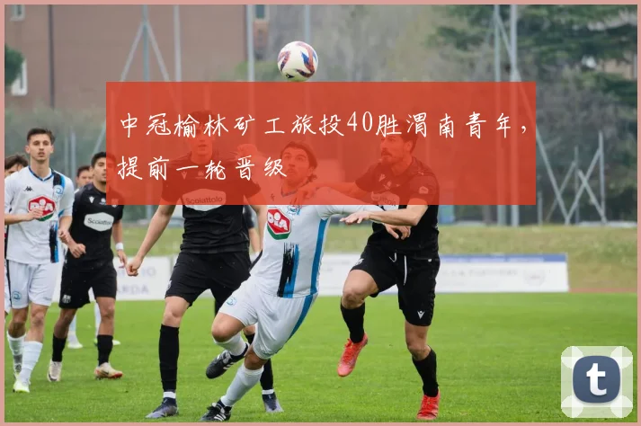 中冠榆林矿工旅投40胜渭南青年，提前一轮晋级