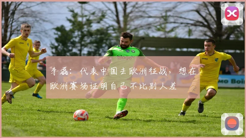 李磊：代表中国去欧洲征战，想在欧洲赛场证明自己不比别人差
