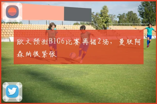 欧文预测BIG6比赛再错2场，曼联阿森纳很紧张