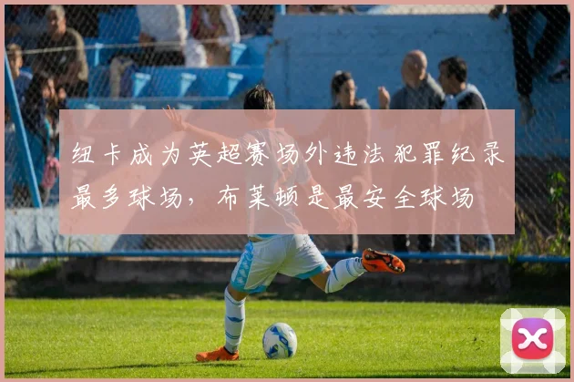 纽卡成为英超赛场外违法犯罪纪录最多球场，布莱顿是最安全球场