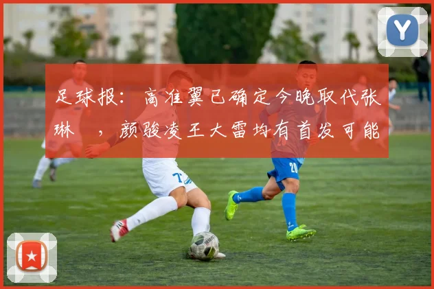 足球报：高准翼已确定今晚取代张琳芃，颜骏凌王大雷均有首发可能
