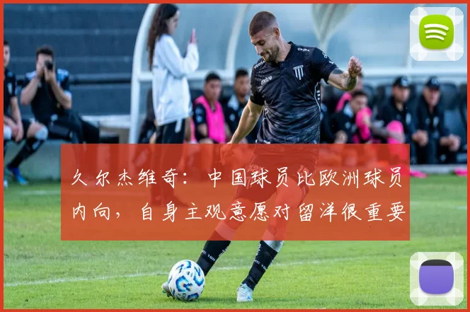 久尔杰维奇：中国球员比欧洲球员内向，自身主观意愿对留洋很重要